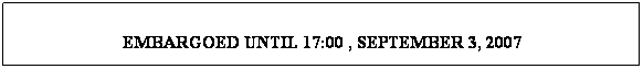 Text Box:  
EMBARGOED UNTIL 17:00 , SEPTEMBER 3, 2007
 

